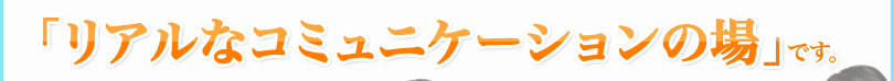 「リアルなコミュニケーションの場」です。
