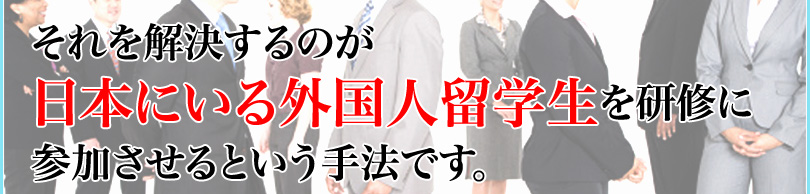 それを解決するのが日本にいる外国人留学生を研修に参加させるという手法です。