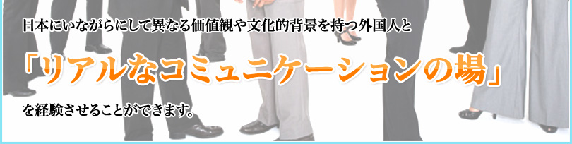 日本にいながらにして異なる価値観や文化的背景を持つ外国人と「リアルなコミュニケーションの場」を経験させることができます。 