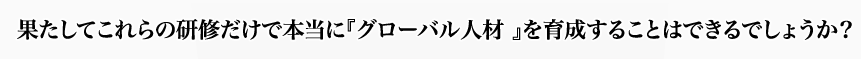 果たしてこれらの研修だけで本当に『グローバル人材 』を育成することはできるでしょうか？