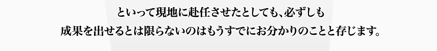 といって現地に赴任させたとしても、必ずしも成果を出せるとは限らないのはもうすでにお分かりのことと存じます。