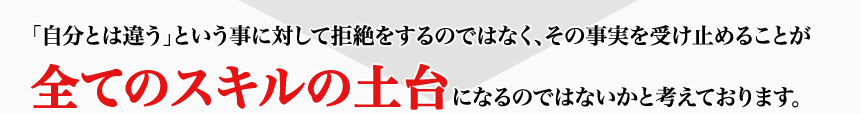 「自分とは違う」という事に対して拒絶をするのではなく、その事実を受け止めることが全てのスキルの土台になるのではないかと考えております。