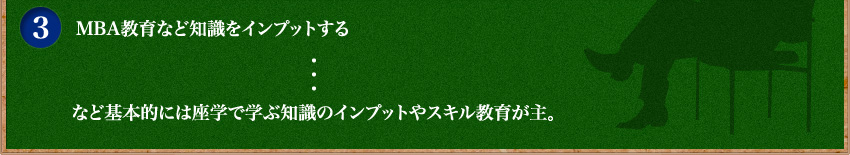 MBA教育など知識をインプットする・・・など基本的には座学で学ぶ知識のインプットやスキル教育が主。