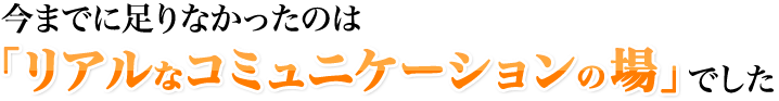 今までに足りなかったのは「リアルなコミュニケーションの場」でした