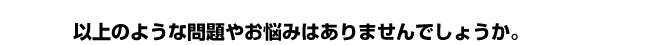 以上のような問題やお悩みはありませんでしょうか。